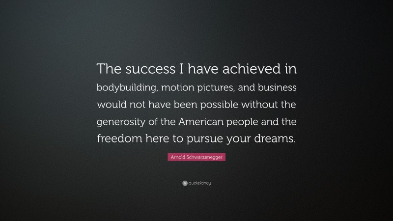 Arnold Schwarzenegger Quote: “The success I have achieved in bodybuilding, motion pictures, and business would not have been possible without the generosity of the American people and the freedom here to pursue your dreams.”