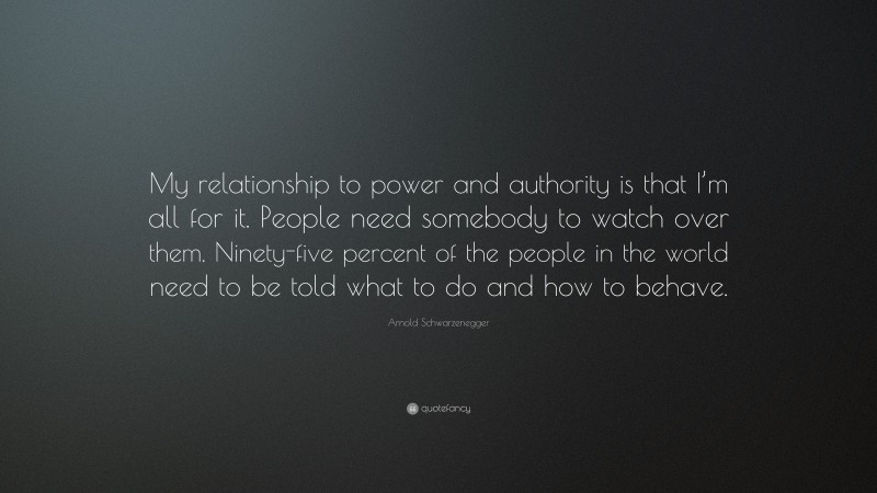Arnold Schwarzenegger Quote: “My relationship to power and authority is that I’m all for it. People need somebody to watch over them. Ninety-five percent of the people in the world need to be told what to do and how to behave.”