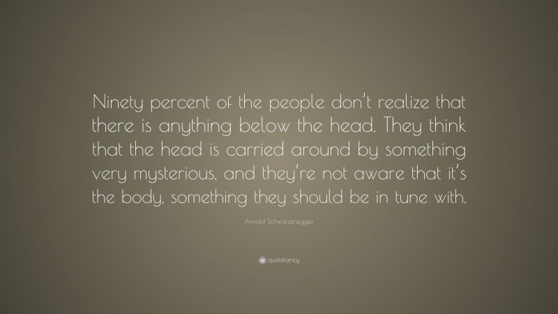 Arnold Schwarzenegger Quote: “Ninety percent of the people don’t realize that there is anything below the head. They think that the head is carried around by something very mysterious, and they’re not aware that it’s the body, something they should be in tune with.”