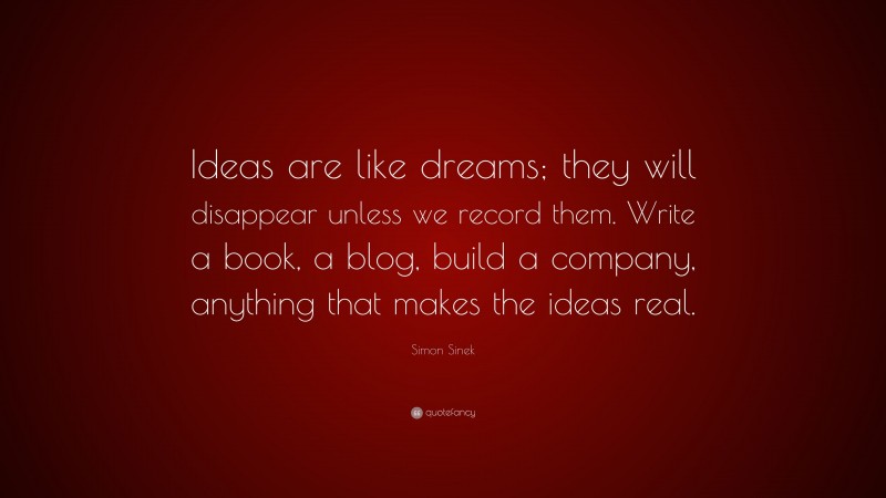 Simon Sinek Quote: “Ideas are like dreams; they will disappear unless we record them. Write a book, a blog, build a company, anything that makes the ideas real.”