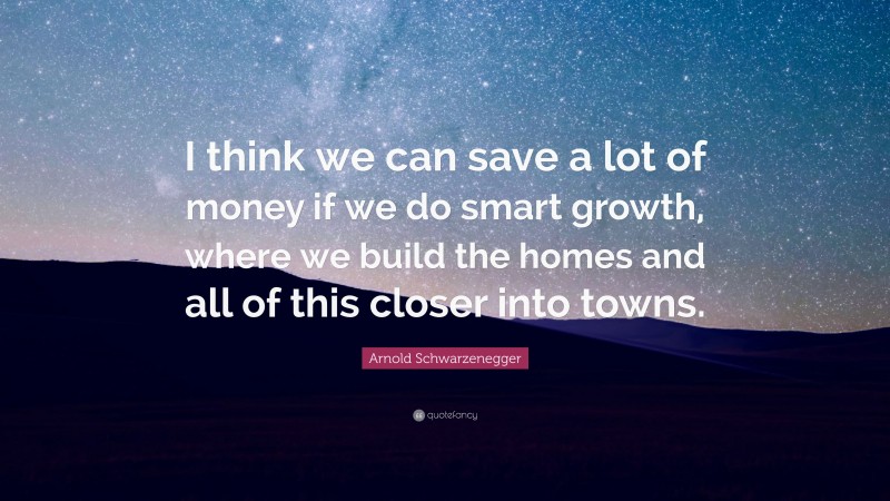 Arnold Schwarzenegger Quote: “I think we can save a lot of money if we do smart growth, where we build the homes and all of this closer into towns.”