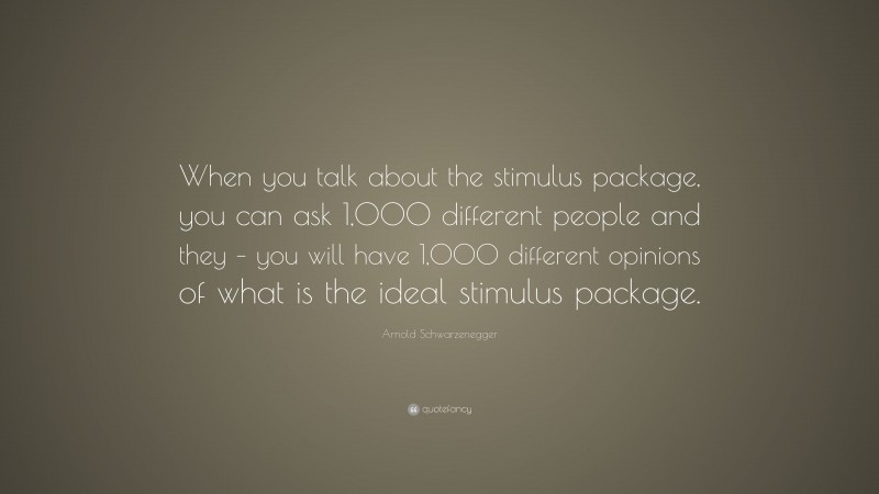 Arnold Schwarzenegger Quote: “When you talk about the stimulus package, you can ask 1,000 different people and they – you will have 1,000 different opinions of what is the ideal stimulus package.”
