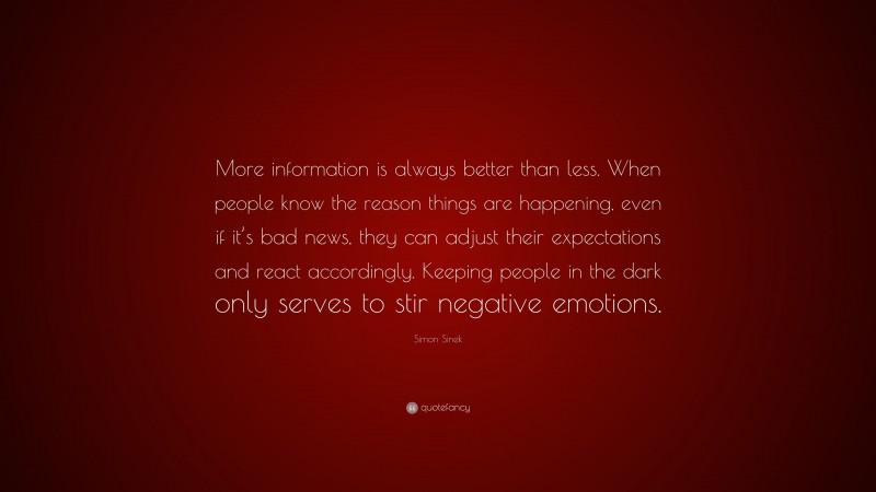 Simon Sinek Quote: “More information is always better than less. When people know the reason things are happening, even if it’s bad news, they can adjust their expectations and react accordingly. Keeping people in the dark only serves to stir negative emotions.”
