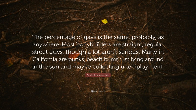 Arnold Schwarzenegger Quote: “The percentage of gays is the same, probably, as anywhere. Most bodybuilders are straight, regular street guys, though a lot aren’t serious. Many in California are punks, beach bums just lying around in the sun and maybe collecting unemployment.”