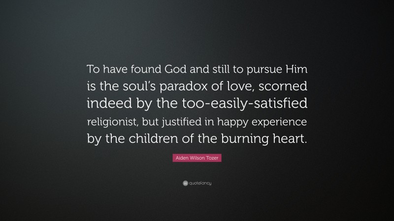 Aiden Wilson Tozer Quote: “To have found God and still to pursue Him is the soul’s paradox of love, scorned indeed by the too-easily-satisfied religionist, but justified in happy experience by the children of the burning heart.”