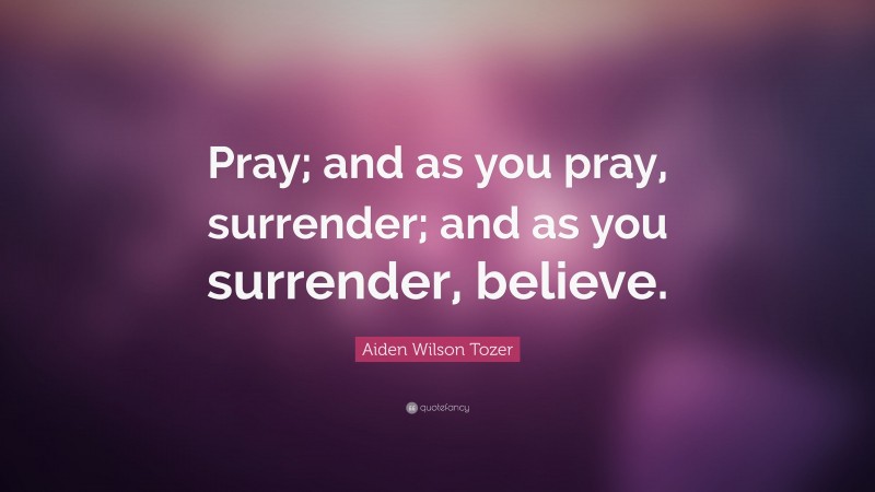 Aiden Wilson Tozer Quote: “Pray; and as you pray, surrender; and as you surrender, believe.”