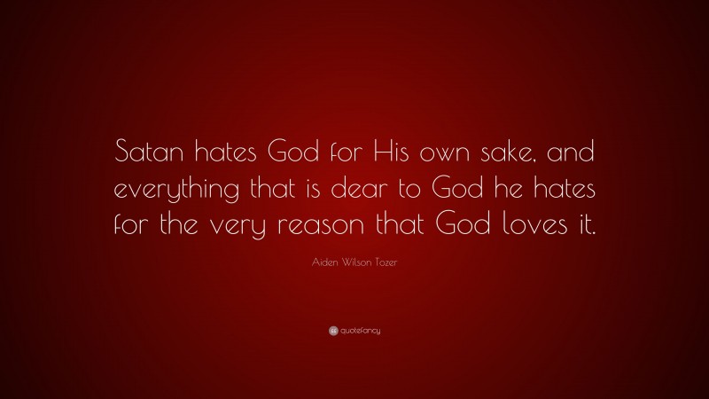 Aiden Wilson Tozer Quote: “Satan hates God for His own sake, and everything that is dear to God he hates for the very reason that God loves it.”