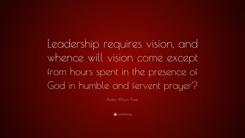 Aiden Wilson Tozer Quote: “Leadership requires vision, and whence will vision come except from hours spent in the presence of God in humble and fervent prayer?”