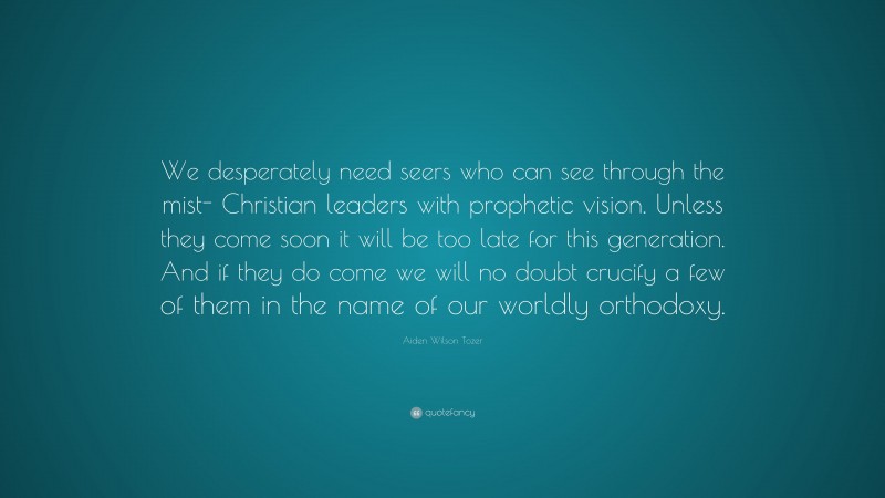 Aiden Wilson Tozer Quote: “We desperately need seers who can see through the mist- Christian leaders with prophetic vision. Unless they come soon it will be too late for this generation. And if they do come we will no doubt crucify a few of them in the name of our worldly orthodoxy.”