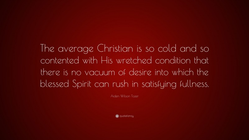 Aiden Wilson Tozer Quote: “The average Christian is so cold and so contented with His wretched condition that there is no vacuum of desire into which the blessed Spirit can rush in satisfying fullness.”