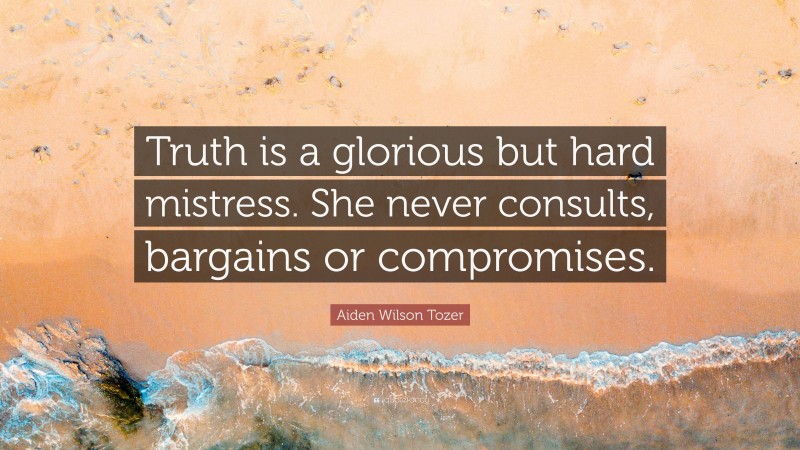 Aiden Wilson Tozer Quote: “Truth is a glorious but hard mistress. She never consults, bargains or compromises.”