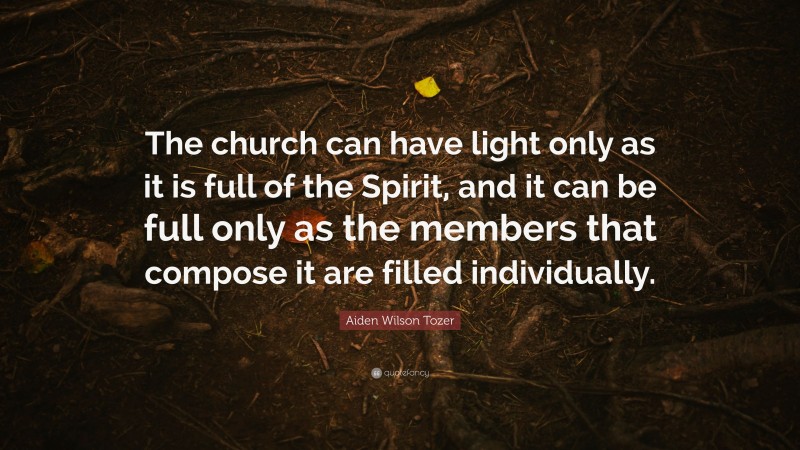 Aiden Wilson Tozer Quote: “The church can have light only as it is full of the Spirit, and it can be full only as the members that compose it are filled individually.”
