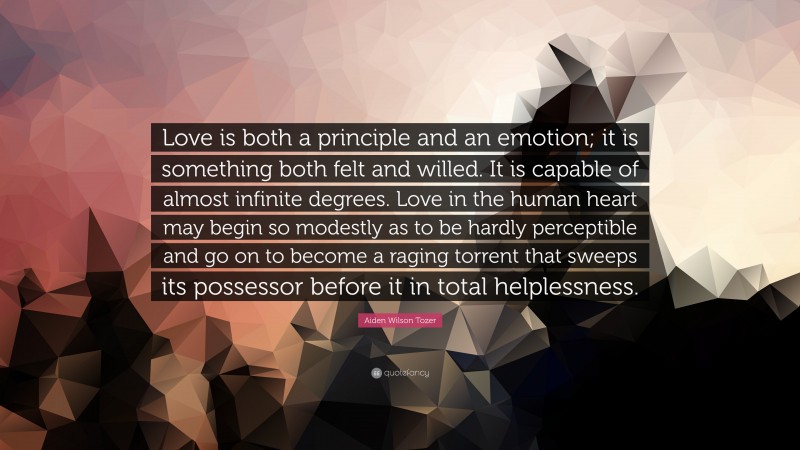 Aiden Wilson Tozer Quote: “Love is both a principle and an emotion; it is something both felt and willed. It is capable of almost infinite degrees. Love in the human heart may begin so modestly as to be hardly perceptible and go on to become a raging torrent that sweeps its possessor before it in total helplessness.”