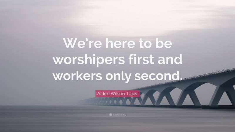 Aiden Wilson Tozer Quote: “We’re here to be worshipers first and workers only second.”