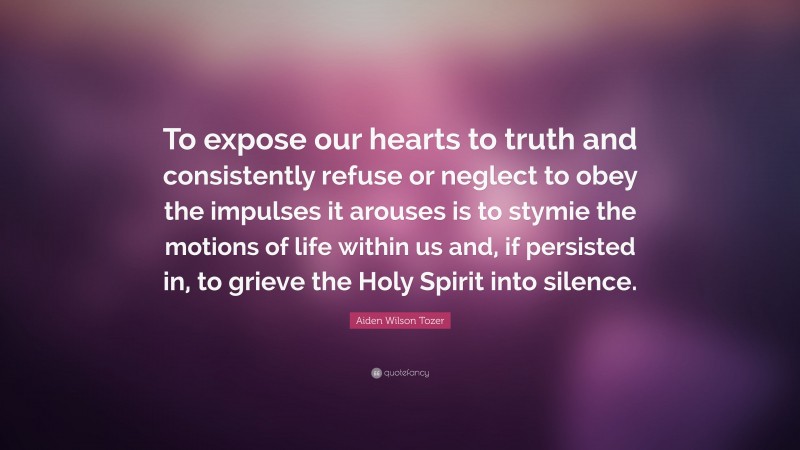 Aiden Wilson Tozer Quote: “To expose our hearts to truth and consistently refuse or neglect to obey the impulses it arouses is to stymie the motions of life within us and, if persisted in, to grieve the Holy Spirit into silence.”