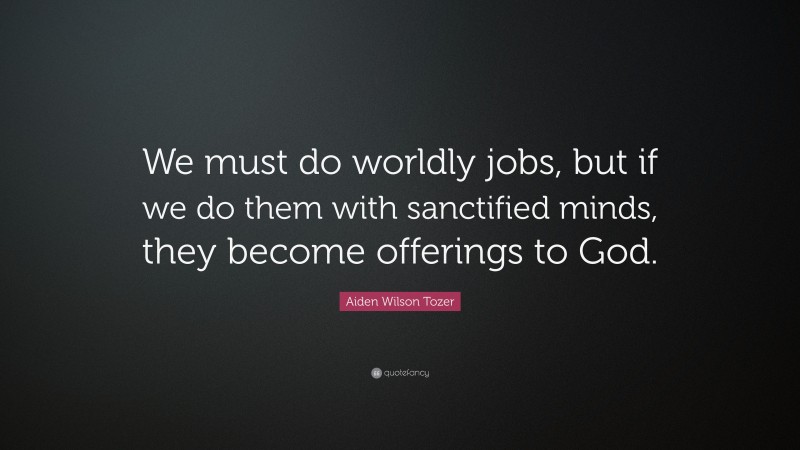 Aiden Wilson Tozer Quote: “We must do worldly jobs, but if we do them with sanctified minds, they become offerings to God.”