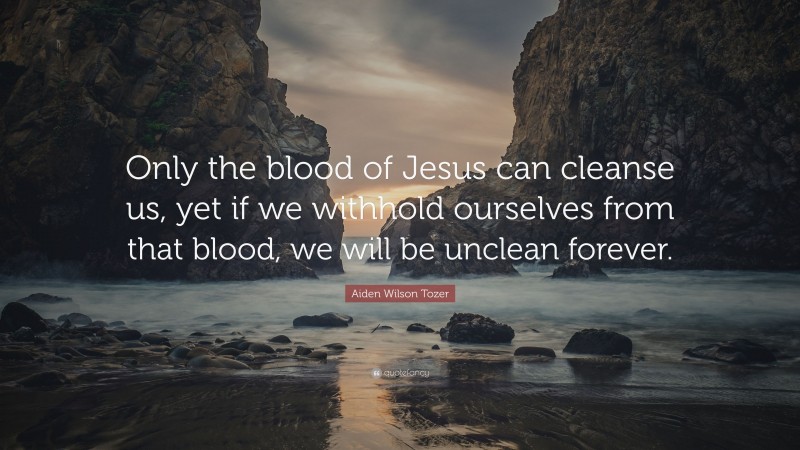 Aiden Wilson Tozer Quote: “Only the blood of Jesus can cleanse us, yet if we withhold ourselves from that blood, we will be unclean forever.”