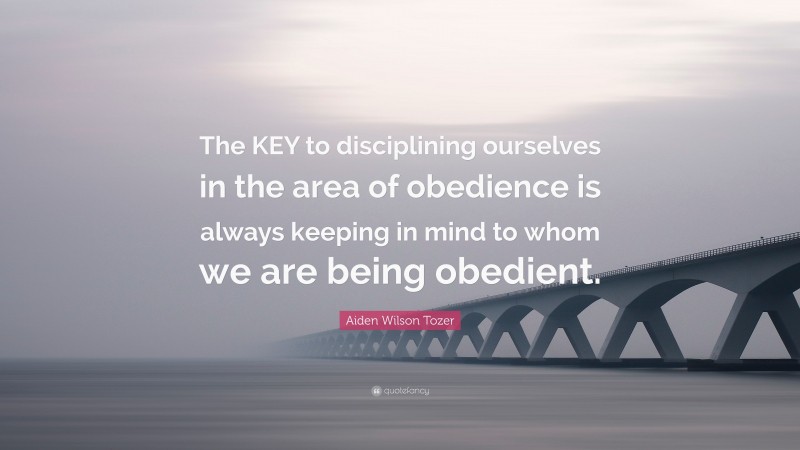 Aiden Wilson Tozer Quote: “The KEY to disciplining ourselves in the area of obedience is always keeping in mind to whom we are being obedient.”