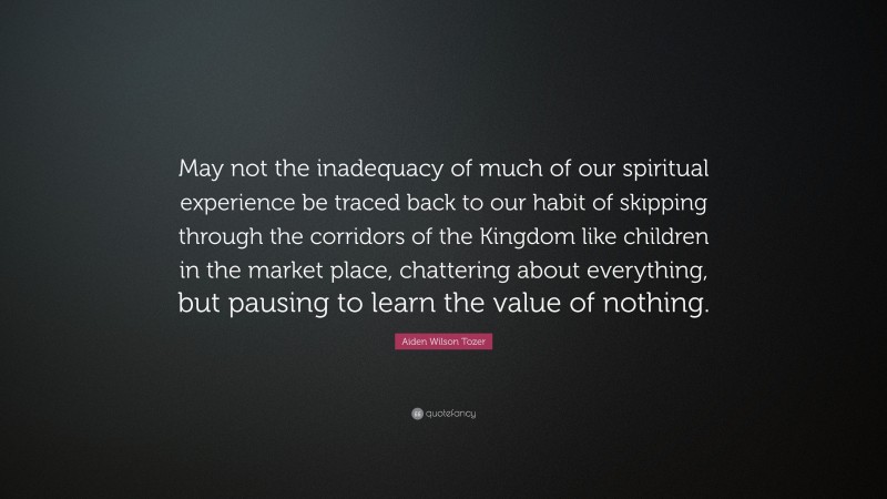 Aiden Wilson Tozer Quote: “May not the inadequacy of much of our spiritual experience be traced back to our habit of skipping through the corridors of the Kingdom like children in the market place, chattering about everything, but pausing to learn the value of nothing.”