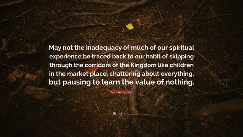 Aiden Wilson Tozer Quote: “May not the inadequacy of much of our spiritual experience be traced back to our habit of skipping through the corridors of the Kingdom like children in the market place, chattering about everything, but pausing to learn the value of nothing.”