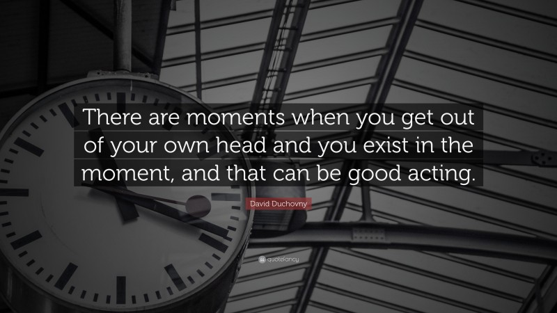 David Duchovny Quote: “There are moments when you get out of your own head and you exist in the moment, and that can be good acting.”