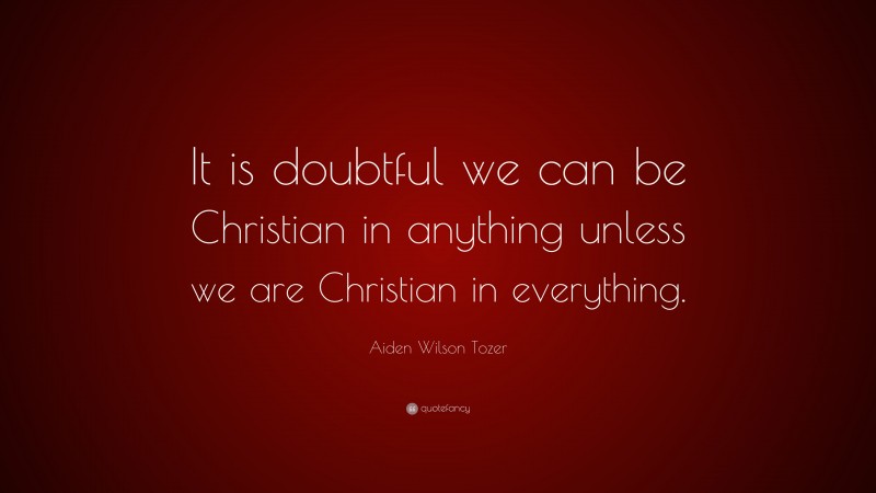 Aiden Wilson Tozer Quote: “It is doubtful we can be Christian in anything unless we are Christian in everything.”