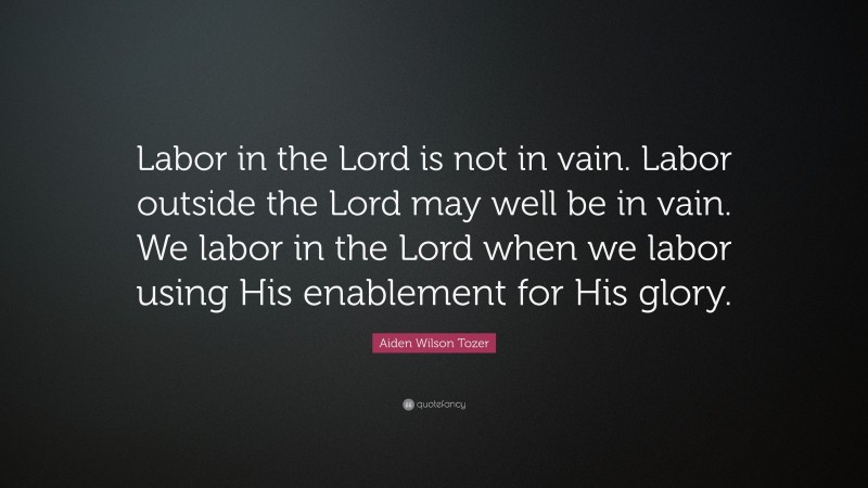 Aiden Wilson Tozer Quote: “Labor in the Lord is not in vain. Labor outside the Lord may well be in vain. We labor in the Lord when we labor using His enablement for His glory.”