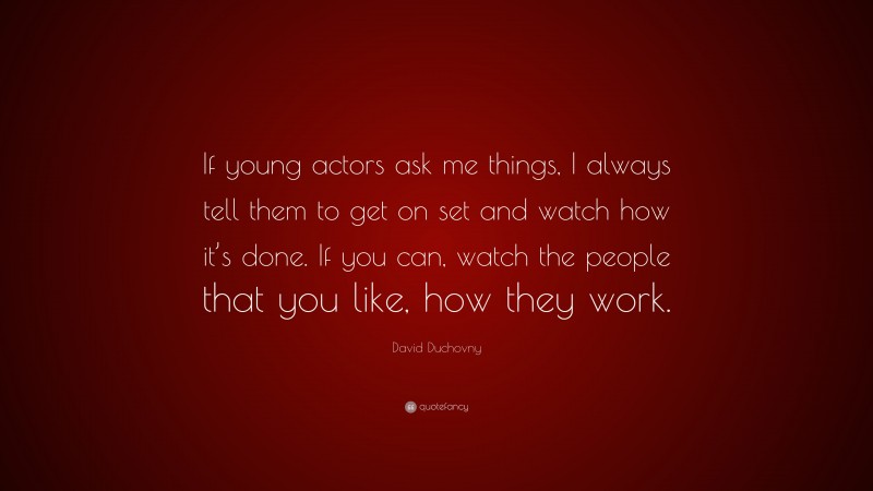 David Duchovny Quote: “If young actors ask me things, I always tell them to get on set and watch how it’s done. If you can, watch the people that you like, how they work.”
