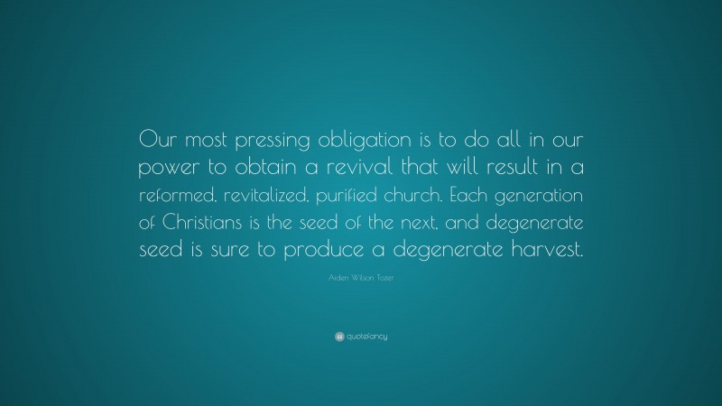 Aiden Wilson Tozer Quote: “Our most pressing obligation is to do all in our power to obtain a revival that will result in a reformed, revitalized, purified church. Each generation of Christians is the seed of the next, and degenerate seed is sure to produce a degenerate harvest.”