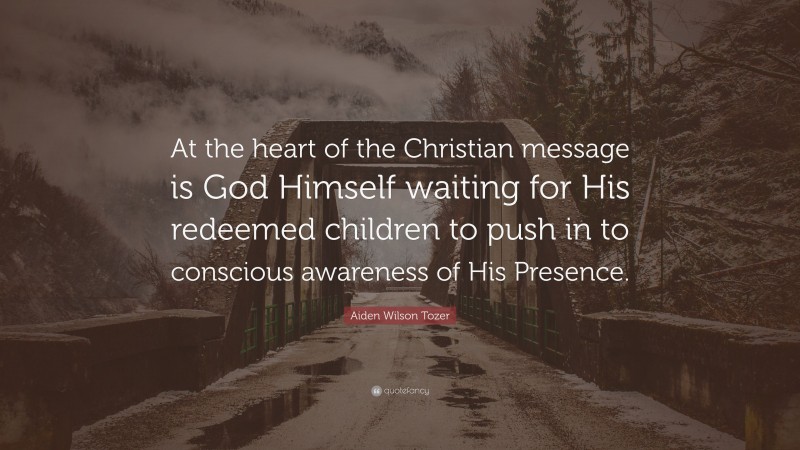 Aiden Wilson Tozer Quote: “At the heart of the Christian message is God Himself waiting for His redeemed children to push in to conscious awareness of His Presence.”