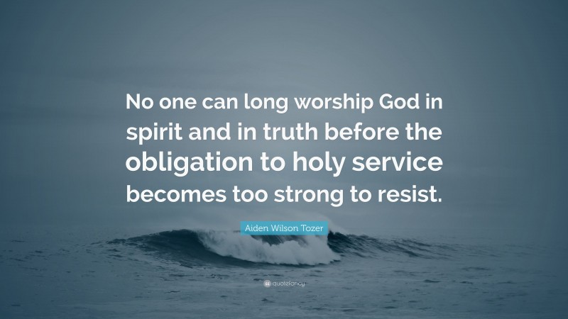 Aiden Wilson Tozer Quote: “No one can long worship God in spirit and in truth before the obligation to holy service becomes too strong to resist.”