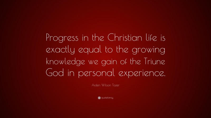 Aiden Wilson Tozer Quote: “Progress in the Christian life is exactly equal to the growing knowledge we gain of the Triune God in personal experience.”