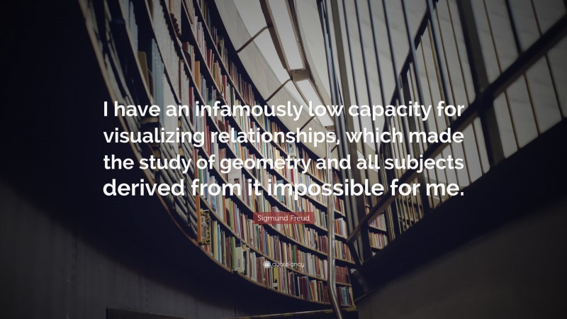 Sigmund Freud Quote: “I have an infamously low capacity for visualizing relationships, which made the study of geometry and all subjects derived from it impossible for me.”