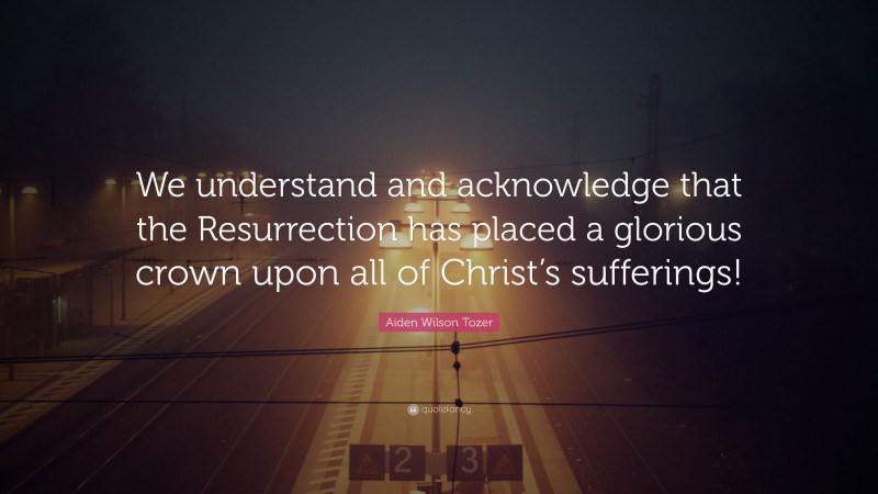 Aiden Wilson Tozer Quote: “We understand and acknowledge that the Resurrection has placed a glorious crown upon all of Christ’s sufferings!”