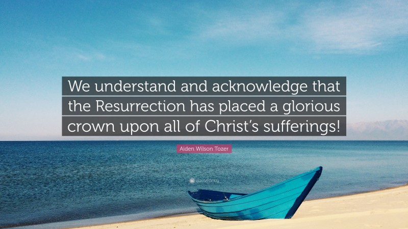 Aiden Wilson Tozer Quote: “We understand and acknowledge that the Resurrection has placed a glorious crown upon all of Christ’s sufferings!”