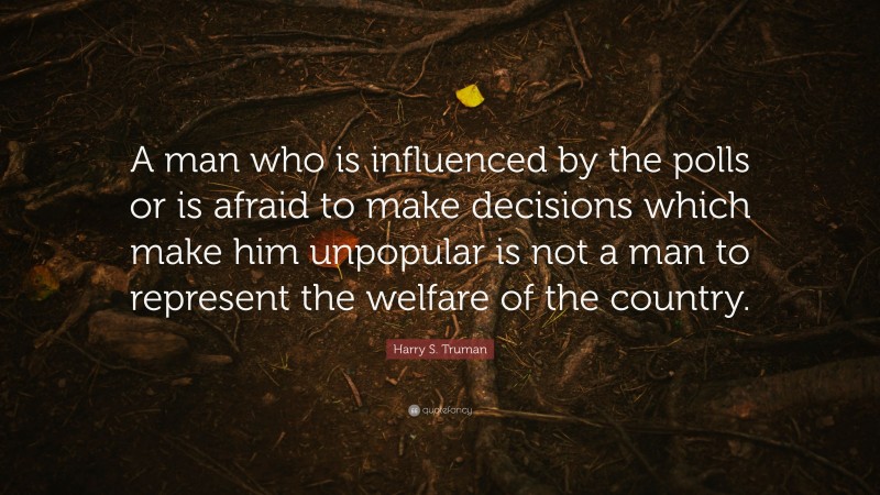 Harry S. Truman Quote: “A man who is influenced by the polls or is afraid to make decisions which make him unpopular is not a man to represent the welfare of the country.”