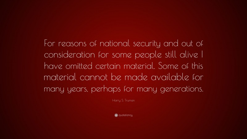 Harry S. Truman Quote: “For reasons of national security and out of consideration for some people still alive I have omitted certain material. Some of this material cannot be made available for many years, perhaps for many generations.”