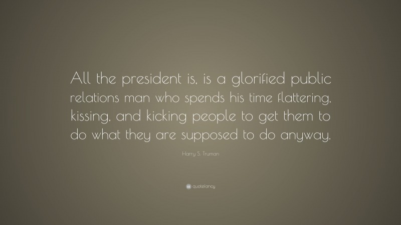 Harry S. Truman Quote: “All the president is, is a glorified public relations man who spends his time flattering, kissing, and kicking people to get them to do what they are supposed to do anyway.”