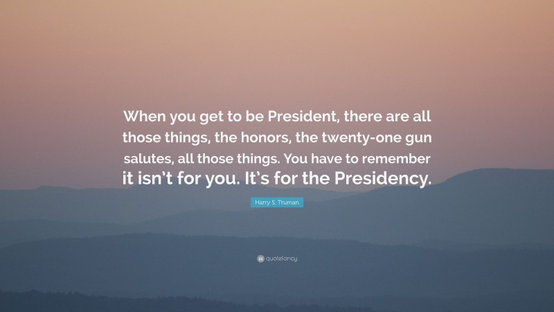 Harry S. Truman Quote: “When you get to be President, there are all those things, the honors, the twenty-one gun salutes, all those things. You have to remember it isn’t for you. It’s for the Presidency.”