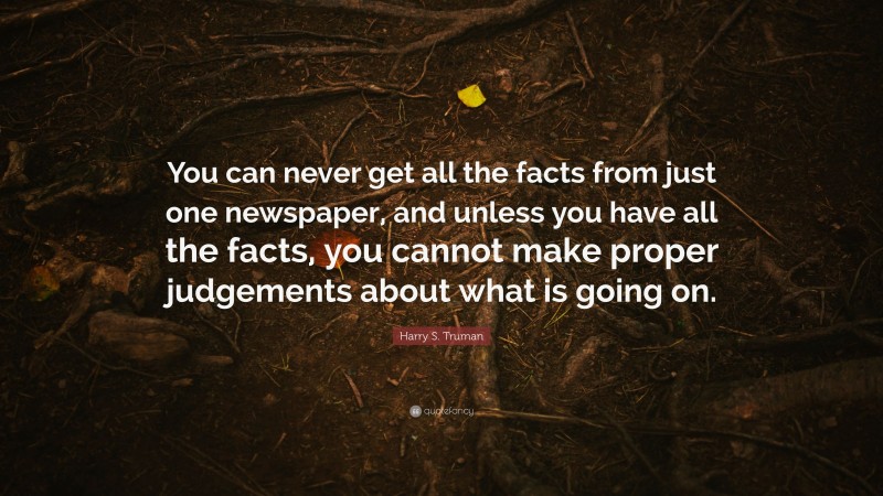 Harry S. Truman Quote: “You can never get all the facts from just one newspaper, and unless you have all the facts, you cannot make proper judgements about what is going on.”