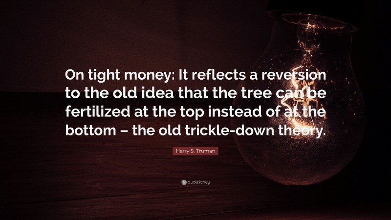 Harry S. Truman Quote: “On tight money: It reflects a reversion to the old idea that the tree can be fertilized at the top instead of at the bottom – the old trickle-down theory.”