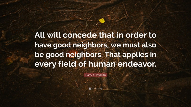 Harry S. Truman Quote: “All will concede that in order to have good neighbors, we must also be good neighbors. That applies in every field of human endeavor.”