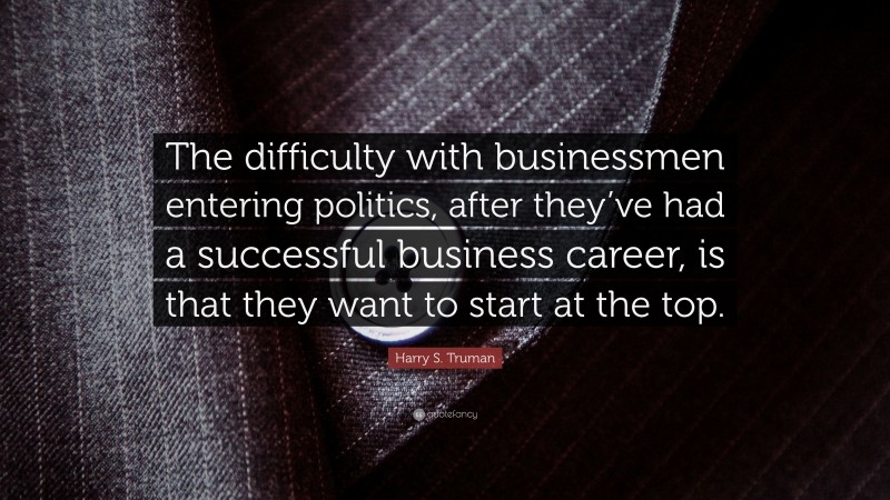 Harry S. Truman Quote: “The difficulty with businessmen entering politics, after they’ve had a successful business career, is that they want to start at the top.”