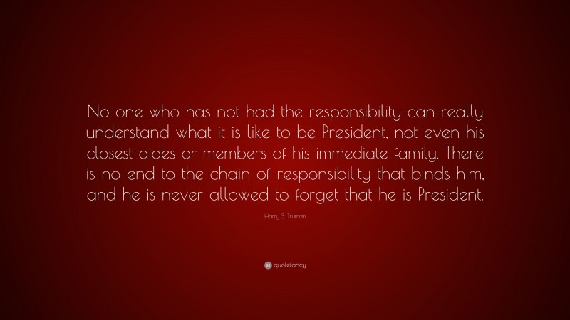Harry S. Truman Quote: “No one who has not had the responsibility can really understand what it is like to be President, not even his closest aides or members of his immediate family. There is no end to the chain of responsibility that binds him, and he is never allowed to forget that he is President.”