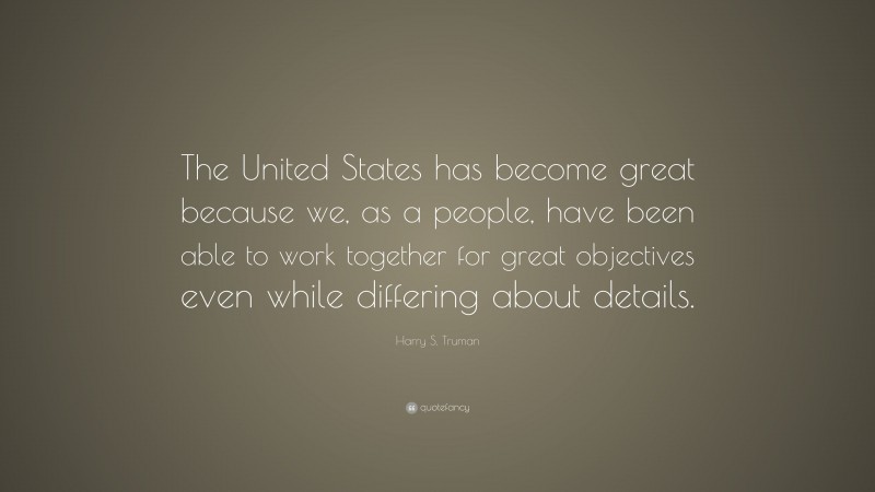 Harry S. Truman Quote: “The United States has become great because we, as a people, have been able to work together for great objectives even while differing about details.”