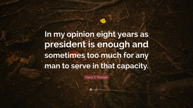 Harry S. Truman Quote: “In my opinion eight years as president is enough and sometimes too much for any man to serve in that capacity.”