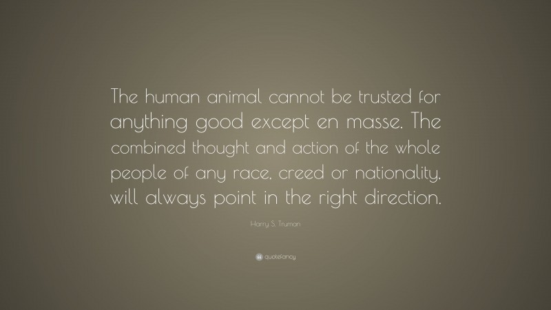 Harry S. Truman Quote: “The human animal cannot be trusted for anything good except en masse. The combined thought and action of the whole people of any race, creed or nationality, will always point in the right direction.”