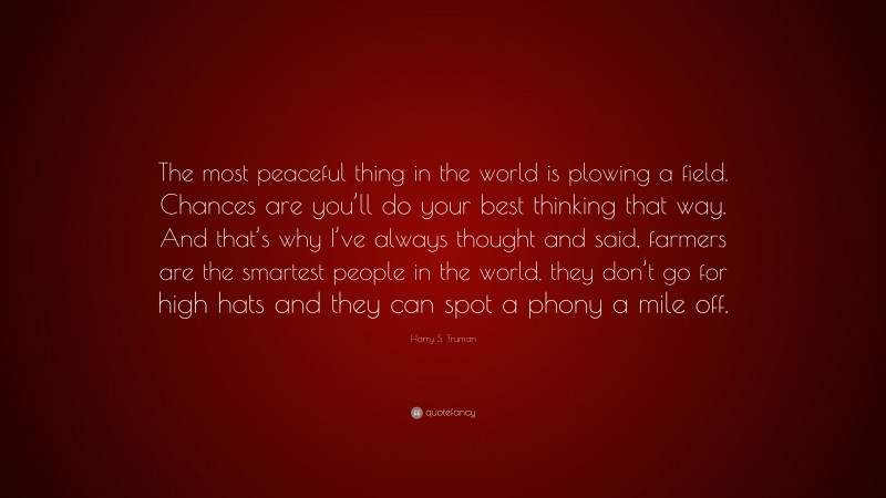 Harry S. Truman Quote: “The most peaceful thing in the world is plowing a field. Chances are you’ll do your best thinking that way. And that’s why I’ve always thought and said, farmers are the smartest people in the world, they don’t go for high hats and they can spot a phony a mile off.”