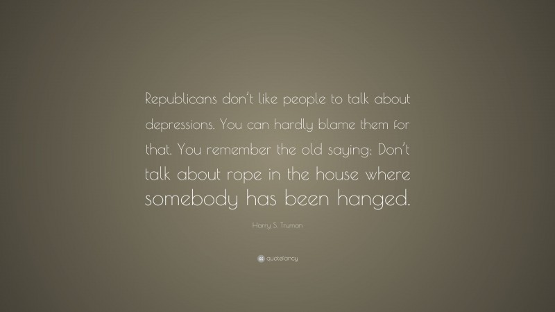 Harry S. Truman Quote: “Republicans don’t like people to talk about depressions. You can hardly blame them for that. You remember the old saying: Don’t talk about rope in the house where somebody has been hanged.”