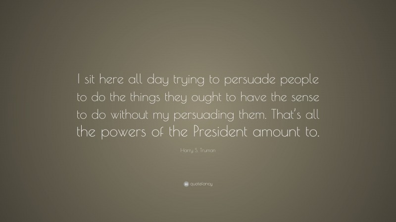 Harry S. Truman Quote: “I sit here all day trying to persuade people to do the things they ought to have the sense to do without my persuading them. That’s all the powers of the President amount to.”